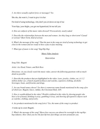 3. Are there sexually explicit lyrics or messages? Yes
She she, she want it, I want to give it to her
I'm tired of using technology, why don't you sit down on top of me
Your hips, your thighs, you got me hypnotized, let me tell you
4. How are subjects of the music video dressed? Provocatively, nearly naked
5. Describe the relationships between the men and women: Are they long or short term? Casual
or serious? Short Term, kind of serious
6. What³s the message of the song? That the men in the song are tired of using technology to get
close to the women and are ready to have a face to face meeting.
7. What type of music is the song? Rap/Hip Hop
Music Video Analysis
Materialism
Song Title: Bugatti
Artist: Ace Hood, Future, and Rick Ross
Directions: As you closely watch the music video, answer the following questions with as much
detail as possible.
1. Describe the products that are highlighted in the video: (cars, jewelry, clothes, etc.) A 1.2
million dollar car, a bunch of gold necklaces and watches, expensive clothing, alcoholic
beverages, boats, and firearms and drugs.
2. Are any brand names shown? Yes there is numerous name brands mentioned in the song a few
of which are: Bugatti, Gucci, Adidas, the Cincinnati Reds, GIV,
3. How is wealth defined in the video? Wealth is defined in this video by showing people who
have a lot of money drinking it away, gambling it away, and showing off expensive objects such
as watches, clothing, and jewelry.
4. Are products mentioned in the song lyrics? Yes, the name of the song is a product.
-I woke up in a new Bugatti.
5. What³s the message of the song? Shows how success can almost be overnight in the rap/hip-
hop industry. How when you live the fast life how fast things can turn around for you.
 