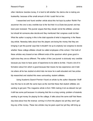 Research Paper 3 Jenkins 
other intentions besides money. It is hard to tell whether the claims she is making are 
trustworthy because of the small amount of info I could find on her. 
I researched and found another article about this hot topic by author Rohith Par-asuraman 
this one is very credible due to the fact that it is a Duke law journal and has 
been peer reviewed. This journal argues that they should not let the athletes unionize 
but should let someone else decide and they mentioned that congress could do that. 
What the author is saying in this is the total opposite of what is happening in the News-day 
article. Newsday talks about how the players are losing the money that they are 
bringing in yet this journal says that it shouldn't be up to anybody but congress to decide 
whether these college athletes should be called employees of the school. I find both of 
these articles very biased on two different ends of the spectrum which gives good in-sight 
since they are so different. The author of this Law journal is obviously very credible 
because you have to have years of experience to be able to do that. I found a lot of in-formation 
about him which is good because that means he has experience and it told 
me where all he has studied at which lets me know he is well educated and has proba-bly 
researched and studied this news surrounding student athletes. 
Using Academic Search Premier I found an article by the author Alexander Wolff 
now this has to do with the same topic as the rest that these that student athletes are 
wanting to get paid. This magazine article is from 1994 making it not as relevant but yet 
it still has some pull because it is showing that this is a long running problem of students 
wanting to get money for playing for the college. It talks about the same stuff that News-day 
does about how the revenue coming in is from the players but yet they aren’t get-ting 
any of the money. These two articles may be years apart but yet they still bring up 
 