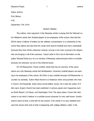 Research Paper 1 Jenkins 
Sylvia Jenkins 
Prof. Blanco 
FYS 
September 17th, 2014 
Student Athletes 
The authors main argument in the Newsday article is saying that the National La-bor 
Relations wants their football players to be employees of the school. Also that the 
NCAA rakes in billions of dollars but the athletes compensation is a scholarship to the 
school they attend and also that this would work best for football and men’s basketball 
because they have all the enterprise revenue coming in but none is going to the players 
who are bringing in all of the business. I wasn’t able to find a lot of information on the 
author Michael Dobie but, he is a member of Newsday editorial board which is credible 
because not everyone can be on the editorial board. 
On CQ Researcher I found another article that has an overview of the same 
claims as in the Newsday article that Northwestern University football players are want-ing 
to be employees of the school. All of this is very credible because CQ Researcher is 
counted as scholarly. Author Reed Karaim is a freelance writer and journalist who lives 
in Tuscon and frequently writes about social welfare issues. He is also the author of If 
Men were Angels. Karaim has been published in various papers and magazines such 
as World Report, U.S News, and Washington Post. The place where I found that infor-mation 
is npr which I believe is a credible source because it is very well known. Karaim 
doesn’t seem to have a side that he has chosen in his article it is a very detailed over-view 
that shows both side of what is happening with college athletics unlike in the 
 