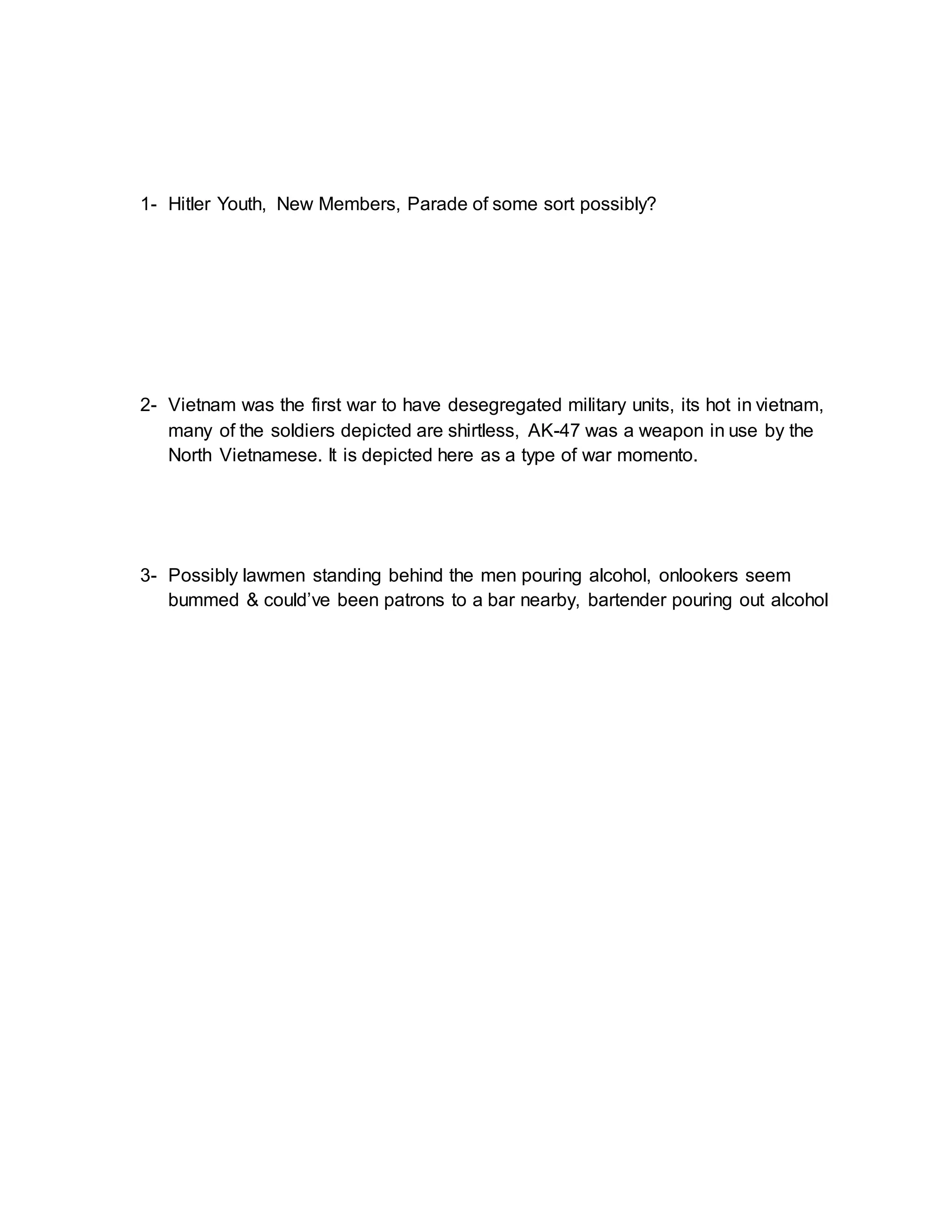1- Hitler Youth, New Members, Parade of some sort possibly? 
2- Vietnam was the first war to have desegregated military units, its hot in vietnam, 
many of the soldiers depicted are shirtless, AK-47 was a weapon in use by the 
North Vietnamese. It is depicted here as a type of war momento. 
3- Possibly lawmen standing behind the men pouring alcohol, onlookers seem 
bummed & could’ve been patrons to a bar nearby, bartender pouring out alcohol 
