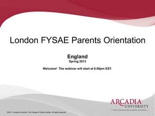 London FYSAE Parents Orientation
                                                                                 England
                                                                                 Spring 2013

                                               Welcome! The webinar will start at 6:00pm EST.




©2011. Arcadia University, The College of Global Studies. All rights reserved.
 