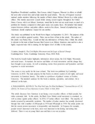 Republican Presidential candidate, Ben Carson, visited Ferguson, Missouri in efforts to rebuild
the town after several riots and to help mend the racial divides. The city of Ferguson received
national media attention following the murder of black citizen Michael Brown by a white police
officer. This murder uncovered a racial divide among several regions throughout the United
States. Carson, who is an African American, stated that he does not see racial issues as much of a
problem for America compared to other giant issues our country faces. He included that mutual
respect between civilians and police officers needs to be a focus. Instead of emphasizing race,
Americans should emphasize respect for one another.
The article was published by the World News Digest on September 11, 2015. The purpose of the
article was to inform general readers. There was no form of bias in this article. The author of
this article was Patrice Rice. I could not find any information of Patrice Rice. I think this article
is relevant to the topic at hand because Ben Carson is an African American man and he is also a
highly respected man who is running for the highest level of office in the country.
3.Luders, Joseph E. The Civil Rights Movement and the Logic of Social Change.
Cambridge;New York;: Cambridge University Press, 2010. Web.
This book by Joseph Luders highlights information about racism, the Civil Rights Movement,
and social issues. It examines the success and failure of social movements and the change they
have brought to our society. As well as including stories from protestors and bystanders and their
responses to social movements.
This source is very useful for the issue at hand. This book was published by Cambridge
University in 2010. The main purpose for this book is to inform readers of civil rights and social
movements in American history. The author is a professor of political science at Yeshiva
University. The intended audience for this book is students, specialists, and scholars. He is
unbiased on the topic.
4. WILLIAMSON, KEVIN D. "No War On Cops, No War On Blacks." National Review 67.18
(2015): 18. Points of View Reference Center. Web. 11 Feb. 2016
This article discusses how American is not facing a war on police officers or black people, but
rather systematic fails. In this article, the Black Lives Matter social movement is examined, as
well as crimes against police officers. In 2014, 117 police officers were killed. The majority of
deaths occurred by automobile accidents. The number of police murders has actually decreased
through time with a number of 280 people in 1974 and 300 people in 1930. The article points out
that the current protest movement is irresponsible and distasteful. In Ferguson for example,
people weren’t interested in the facts, most were interested in the looting and rioting that
followed. There is war on young black men and there is no war on police.
 