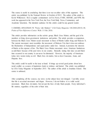 This source is useful in concluding that there is no war on either sides of this argument. This
article was published by the National Review in October of 2015. The author of this article is
Kevin Williamson. He is a regular commentator on Fox News, CNBC, MSNBC, and NPR. His
work has appeared in the New York Post, the New York Daily News, Commentary and
Academic Questions. The intended audience for this article could be any general reader.
5. EMORD, JONATHAN W. "Every Life Matters." USA Today Magazine 144.2844 (2015): 48.
Points of View Reference Center. Web. 11 Feb. 2016.
This article provides information on the activist group, Black Lives Matter, and the goal of its
members to bring down government institutions and parties. The article provides a comparison
between the Black Lives Matter social movement to those of Martin Luther King and Malcom X.
The current movement most resembles the movement of Malcom X in that it does not embrace
the Declaration of Independence and equal justice under law. Instead, it promotes the interests
of blacks at the expense of law. The Black Lives Matter movement views American Institutions
as anti-black because of the past views in our country. Basically stating that since an anti-black
time occurred in our country it can never be eliminated. However, the majority of Americans
today view racism today as evil. Black lives do matter, but so does Caucasian, Asian, and
Hispanic lives.
This article could be useful to the issue at hand. It brings up several good points about how
racial conflict as a source of inspiration leads to violence and hatred. This article was published
by USA Today Magazine in September 2015. The author of this article is Jonathan Emord. This
source is unbiased.
After completing all five sources, my views on the subject have not changed. I am fully aware
that this is an actual movement and slogan. However, I do not believe it is a valid social
movement. Black lives do matter, but not just the lives of only black people. Every individual’s
life matters, regardless of the color of their skin.
 
