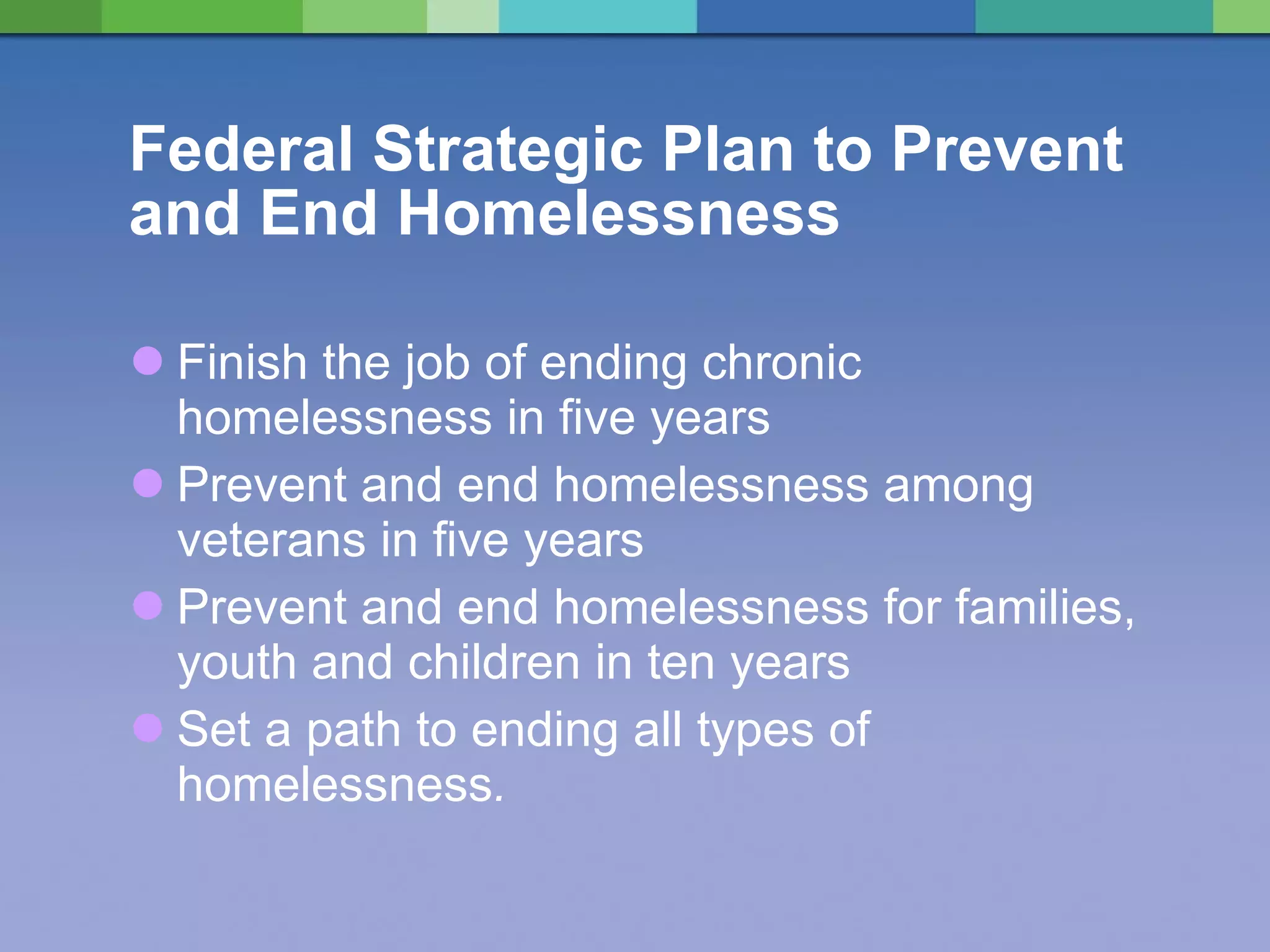Federal Strategic Plan to Prevent and End Homelessness Finish the job of ending chronic homelessness in five years Prevent and end homelessness among veterans in five years Prevent and end homelessness for families, youth and children in ten years Set a path to ending all types of homelessness . 