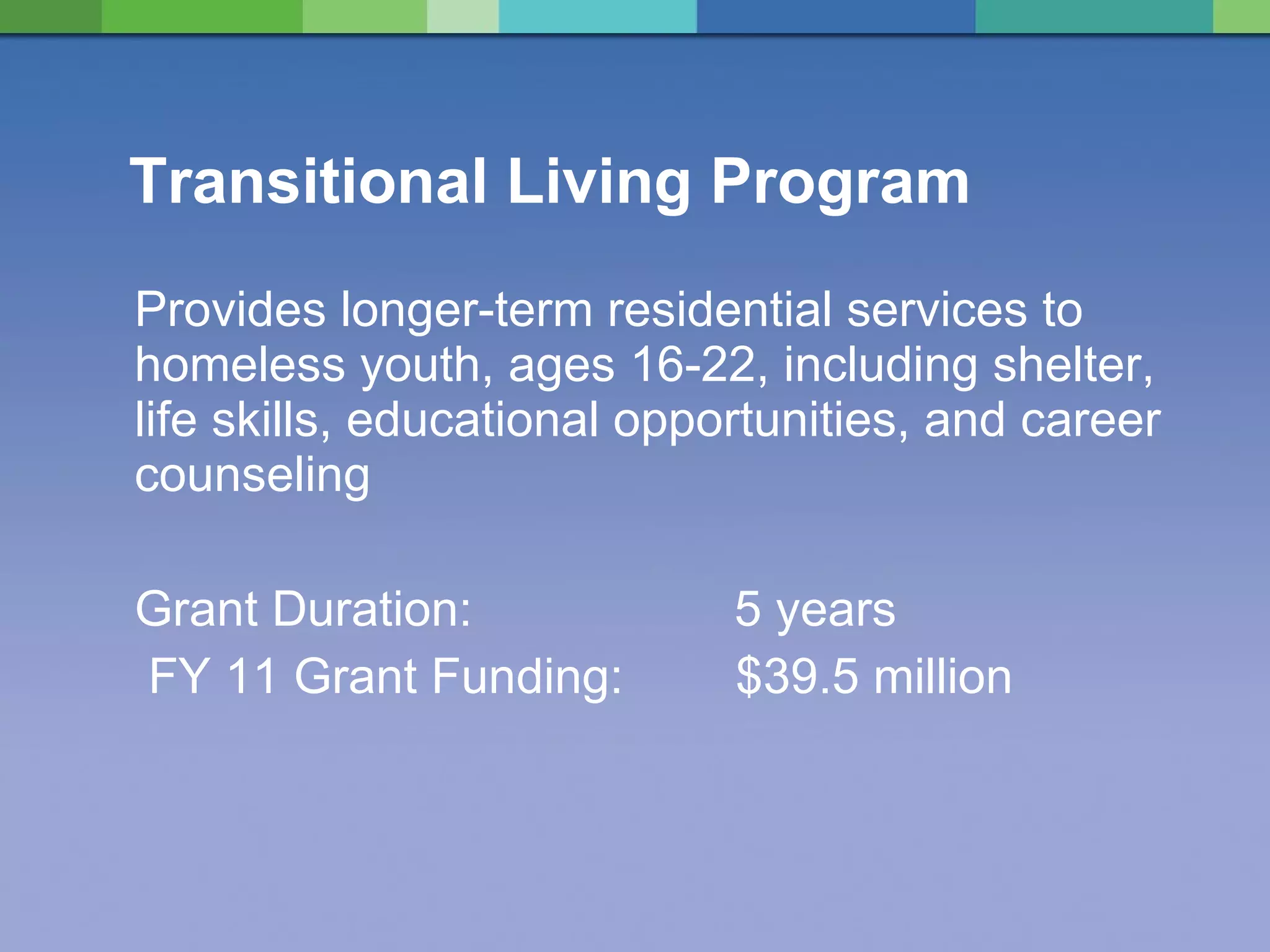 Transitional Living Program Provides longer-term residential services to homeless youth, ages 16-22, including shelter, life skills, educational opportunities, and career counseling Grant Duration:  5 years   FY 11 Grant Funding:   $39.5 million  