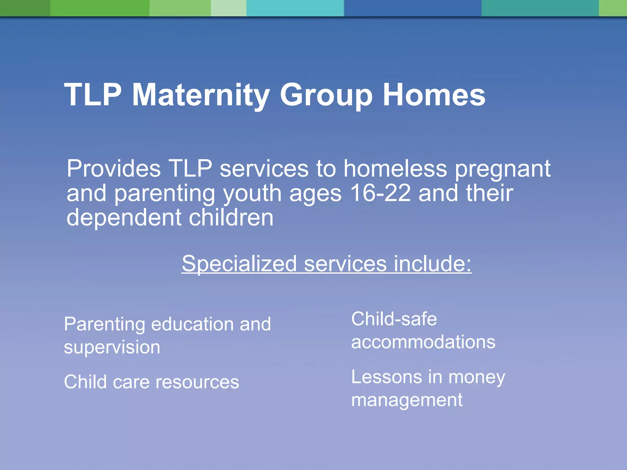 TLP Maternity Group Homes Provides TLP services to homeless pregnant and parenting youth ages 16-22 and their dependent children Parenting education and supervision Child care resources Child-safe accommodations Lessons in money management Specialized services include: 