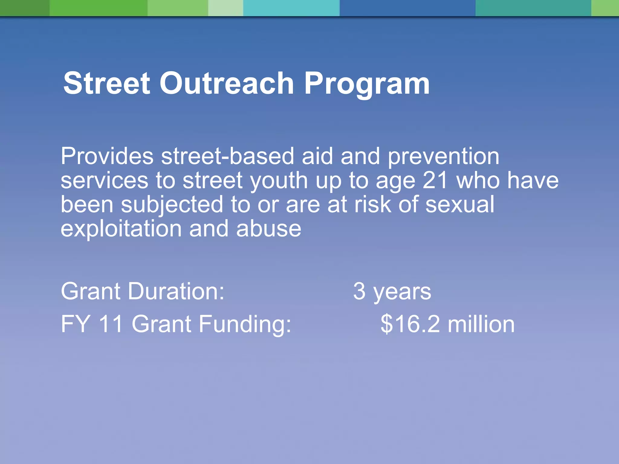 Street Outreach Program Provides street-based aid and prevention services to street youth up to age 21 who have been subjected to or are at risk of sexual exploitation and abuse Grant Duration:  3 years FY 11 Grant Funding:    $16.2 million 