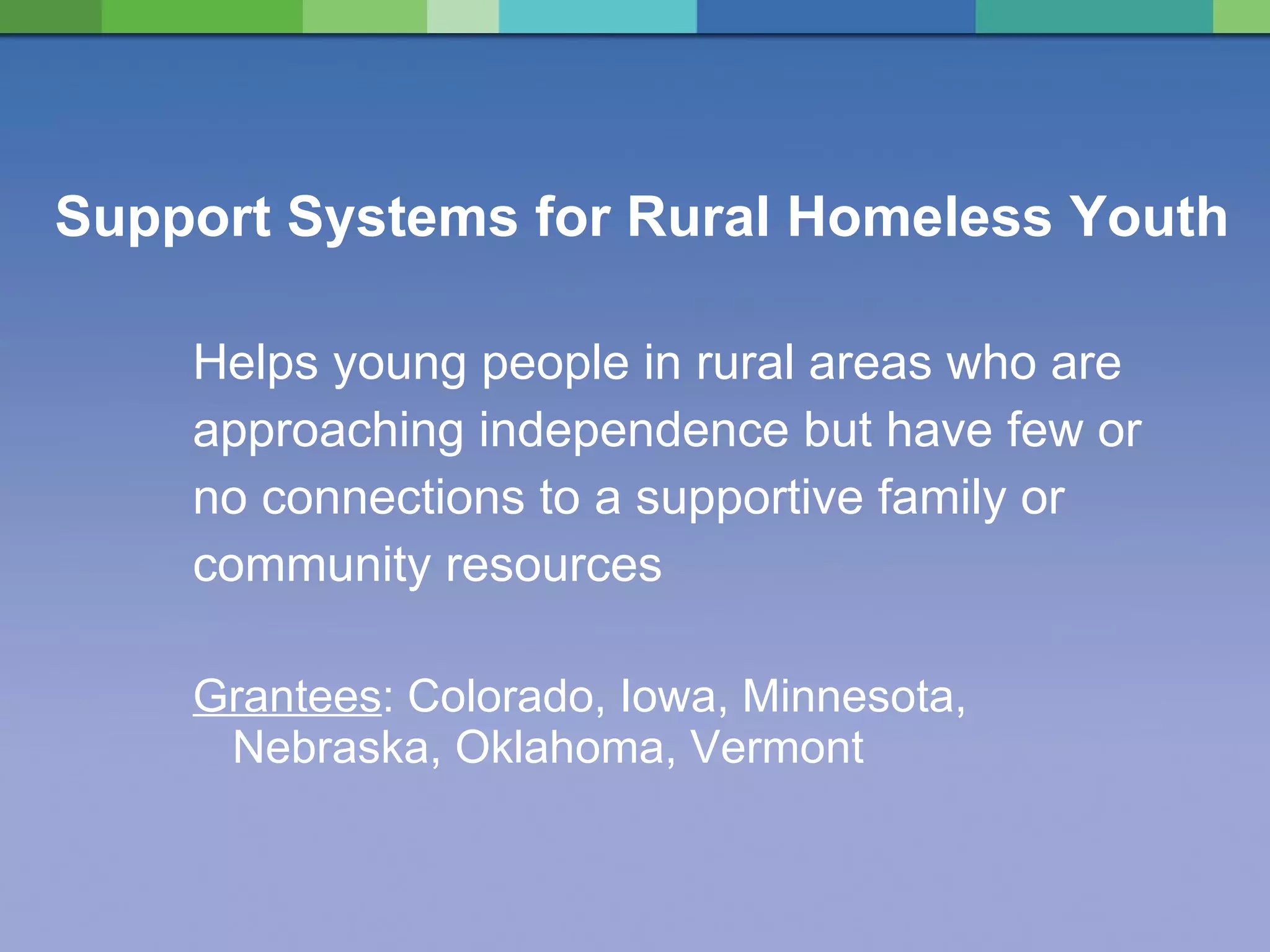 Support Systems for Rural Homeless Youth Helps young people in rural areas who are  approaching independence but have few or  no connections to a supportive family or  community resources Grantees : Colorado, Iowa, Minnesota, Nebraska, Oklahoma, Vermont 