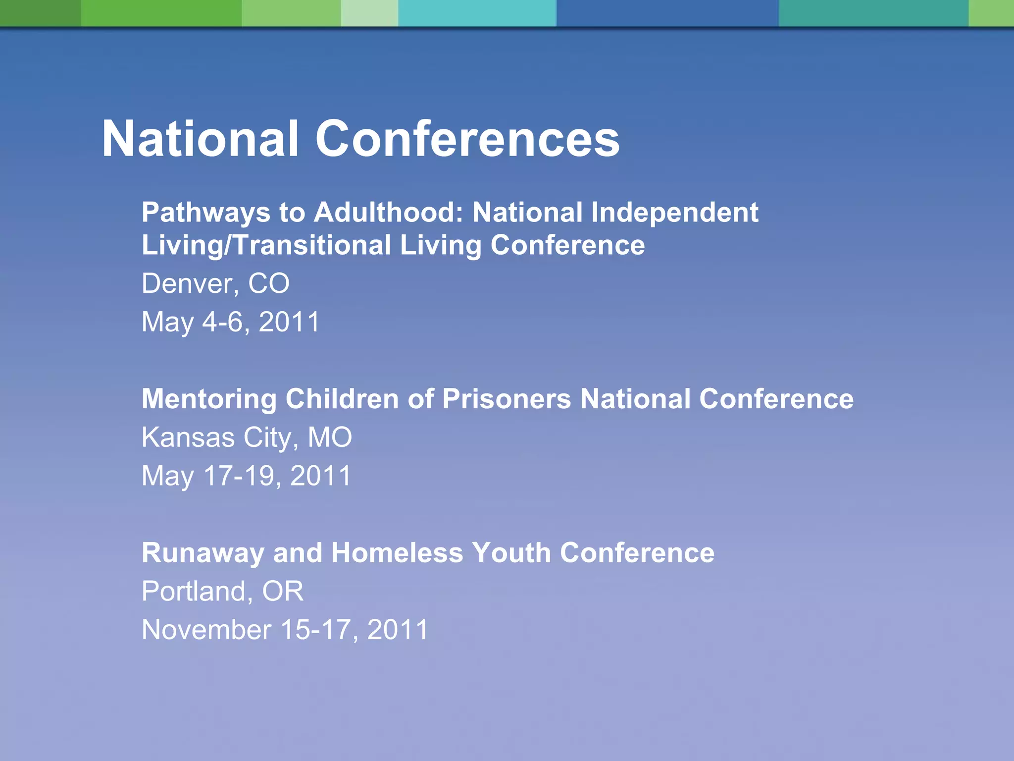 National Conferences Pathways to Adulthood: National Independent Living/Transitional Living Conference Denver, CO May 4-6, 2011 Mentoring Children of Prisoners National Conference Kansas City, MO May 17-19, 2011 Runaway and Homeless Youth Conference Portland, OR November 15-17, 2011 
