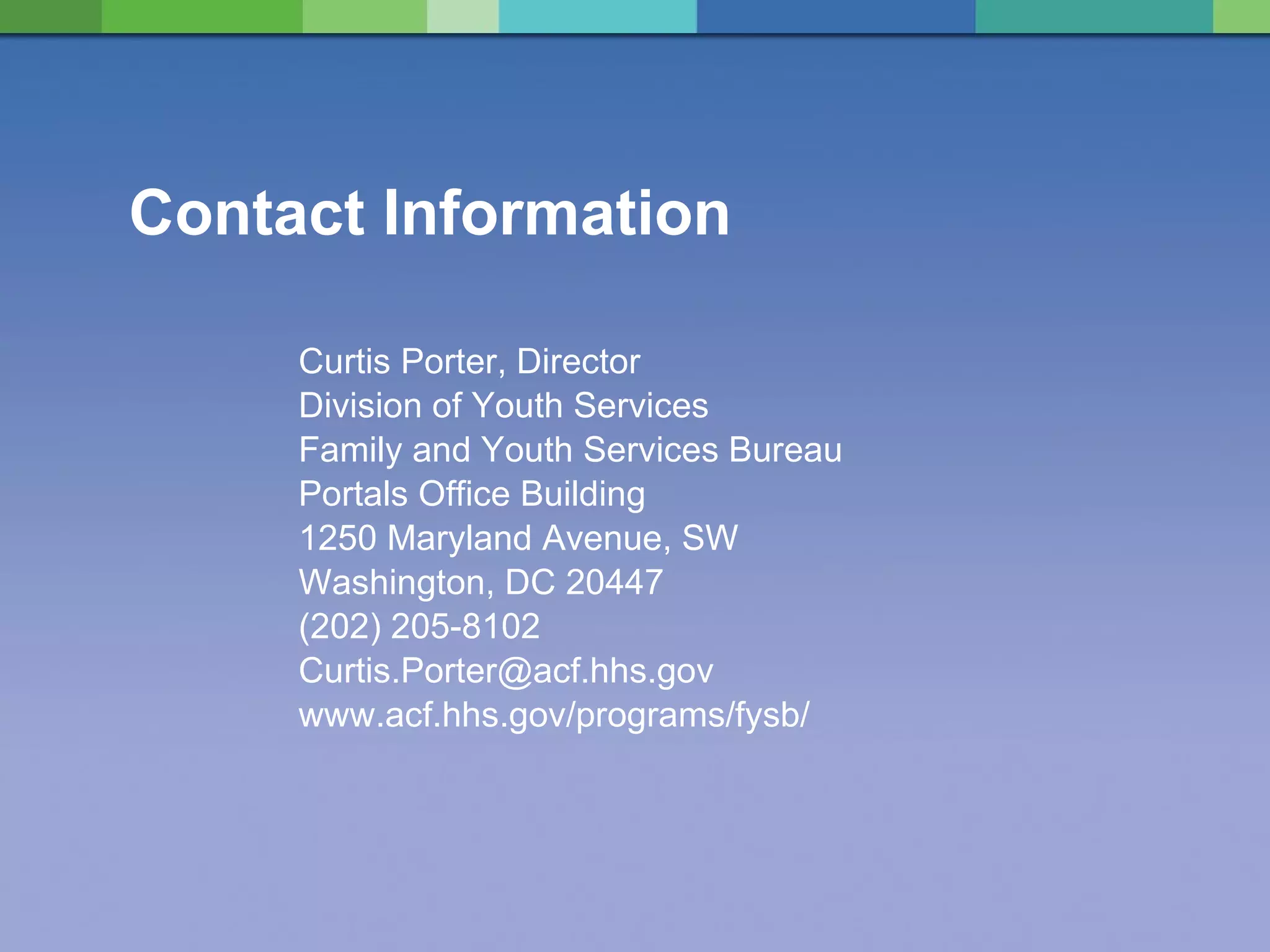 Contact Information Curtis Porter, Director Division of Youth Services Family and Youth Services Bureau Portals Office Building 1250 Maryland Avenue, SW Washington, DC 20447 (202) 205-8102 [email_address] www.acf.hhs.gov/programs/fysb/ 