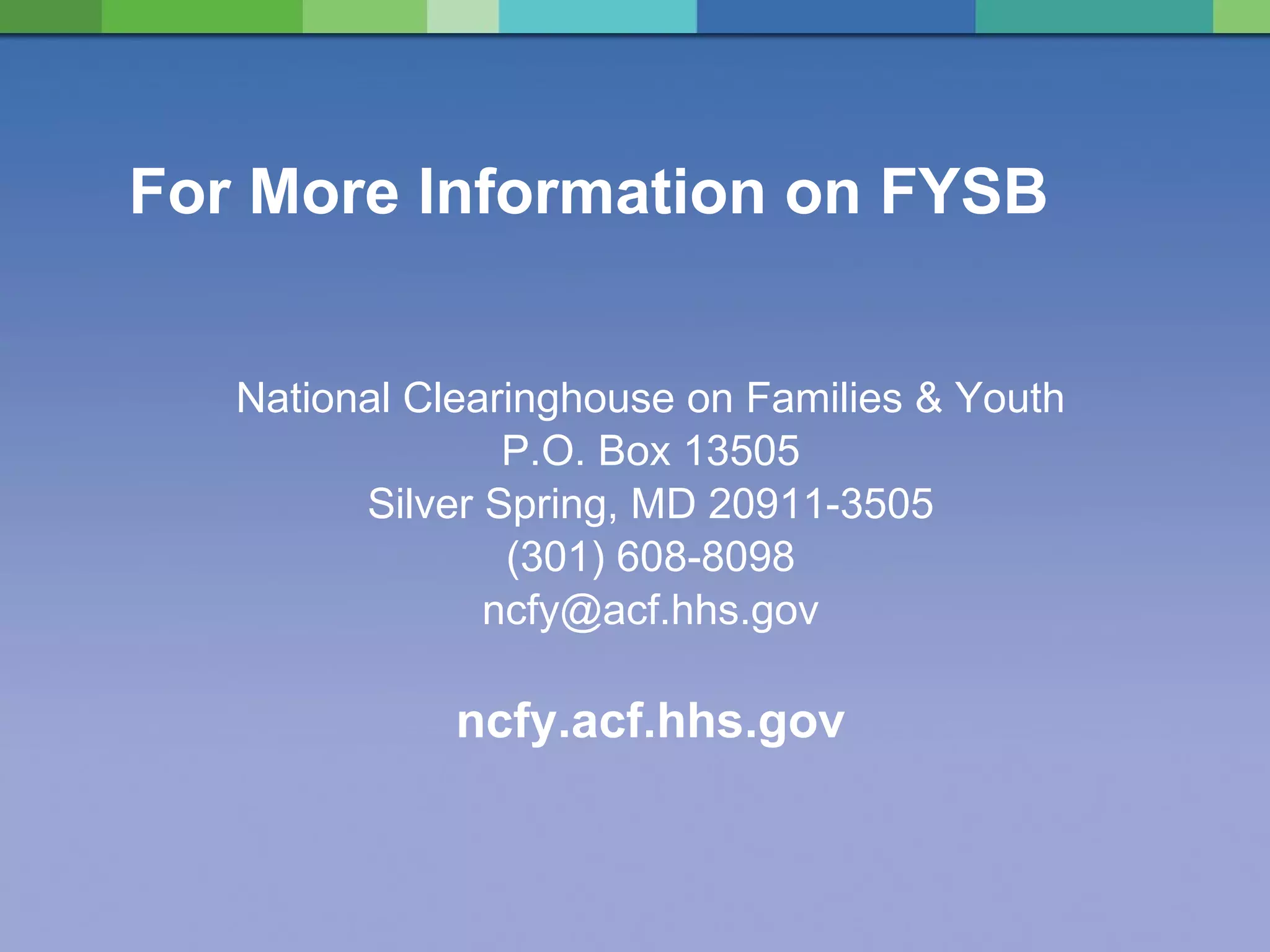 For More Information on FYSB National Clearinghouse on Families & Youth P.O. Box 13505 Silver Spring, MD 20911-3505 (301) 608-8098 [email_address] ncfy.acf.hhs.gov 
