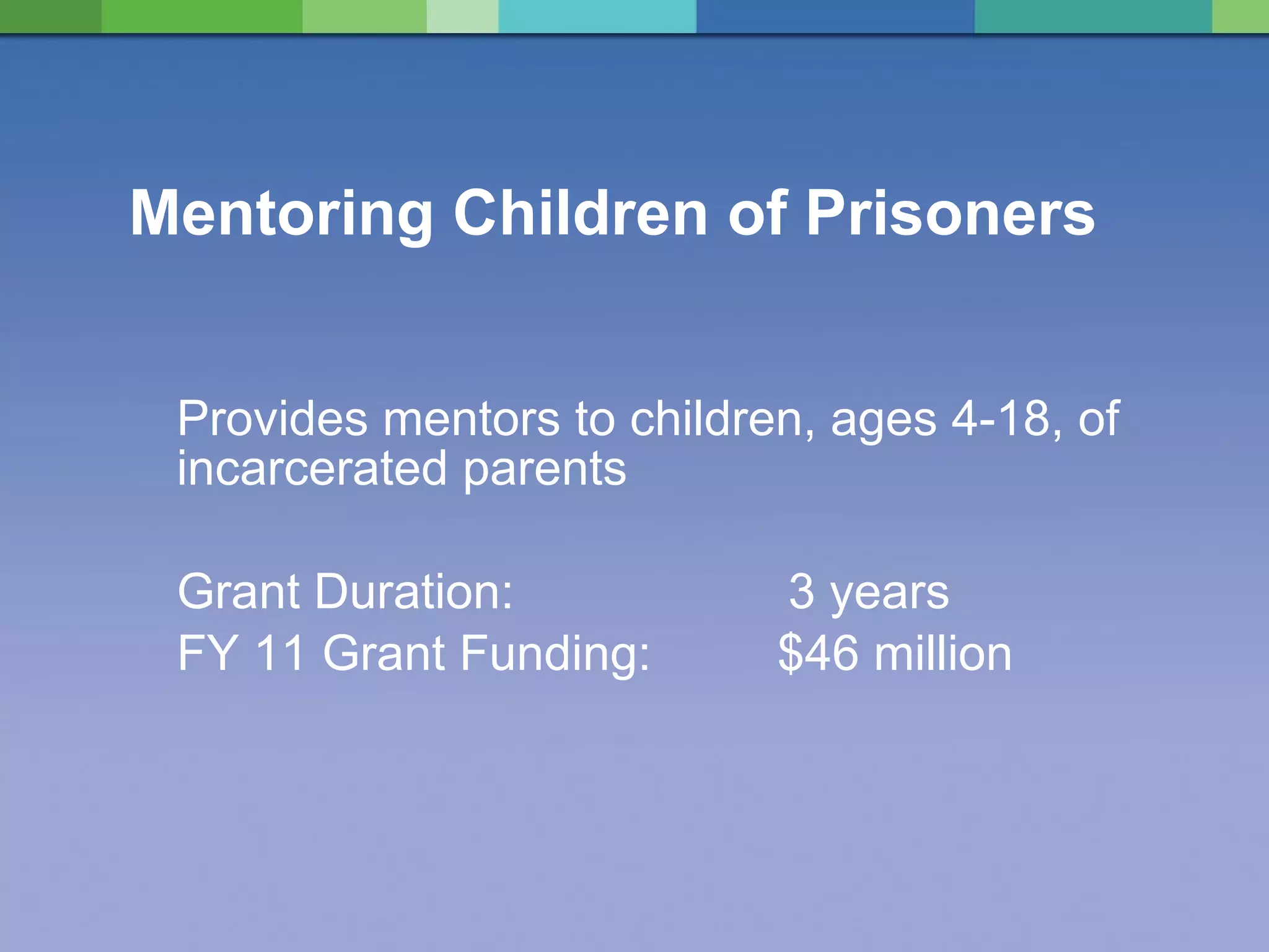 Mentoring Children of Prisoners Provides mentors to children, ages 4-18, of incarcerated parents Grant Duration:    3 years FY 11 Grant Funding:  $46 million 