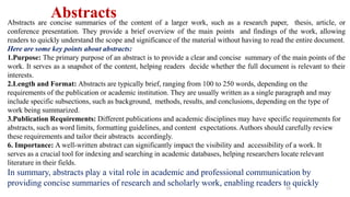 16
Abstracts
Abstracts are concise summaries of the content of a larger work, such as a research paper, thesis, article, or
conference presentation. They provide a brief overview of the main points and findings of the work, allowing
readers to quickly understand the scope and significance of the material without having to read the entire document.
Here are some key points about abstracts:
1.Purpose: The primary purpose of an abstract is to provide a clear and concise summary of the main points of the
work. It serves as a snapshot of the content, helping readers decide whether the full document is relevant to their
interests.
2.Length and Format: Abstracts are typically brief, ranging from 100 to 250 words, depending on the
requirements of the publication or academic institution. They are usually written as a single paragraph and may
include specific subsections, such as background, methods, results, and conclusions, depending on the type of
work being summarized.
3.Publication Requirements: Different publications and academic disciplines may have specific requirements for
abstracts, such as word limits, formatting guidelines, and content expectations.Authors should carefully review
these requirements and tailor their abstracts accordingly.
6. Importance: A well-written abstract can significantly impact the visibility and accessibility of a work. It
serves as a crucial tool for indexing and searching in academic databases, helping researchers locate relevant
literature in their fields.
In summary, abstracts play a vital role in academic and professional communication by
providing concise summaries of research and scholarly work, enabling readers to quickly
 