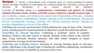 Reviews : Overall, a well-conducted review of literature survey is a critical component of academic
research, providing a foundation for understanding the existing knowledge base, identifying research gaps, and
informing the development of new research questions and hypotheses.
A review of literature survey is a comprehensive examination and analysis of existing
scholarly literature, books, articles, and other sources related to a specific research topic. It
aims to identify, evaluate, and synthesize the current state of knowledge on the topic, including
key concepts, theories, methodologies, findings, and gaps in the existing literature. The process
involves systematically searching, selecting, and critically analyzing relevant literature to
provide a comprehensive overview of the subject.
1.Defining the research question/topic: Clearly defining the scope & focus of the literature
review, including specific research questions or objectives to guide the search and analysis.
2.Searching for relevant literature: Conducting a systematic search of academic
databases, libraries, and other sources to identify scholarly works related to the research
topic. Using keywords, Boolean operators, and other search strategies to ensure
comprehensive coverage of relevant literature.
3.Selecting and evaluating sources: Screening & selecting literature based on relevance,
quality, significance to the research topic. Evaluating the credibility, methodology, contributions
of each source to assess its reliability & relevance to the review.
 