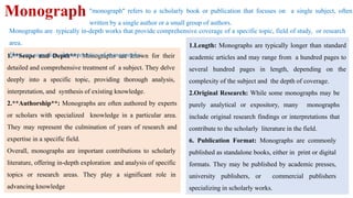 Monograph "monograph" refers to a scholarly book or publication that focuses on a single subject, often
written by a single author or a small group of authors.
1.Length: Monographs are typically longer than standard
academic articles and may range from a hundred pages to
several hundred pages in length, depending on the
complexity of the subject and the depth of coverage.
2.Original Research: While some monographs may be
purely analytical or expository, many monographs
include original research findings or interpretations that
contribute to the scholarly literature in the field.
6. Publication Format: Monographs are commonly
published as standalone books, either in print or digital
formats. They may be published by academic presses,
university publishers, or commercial publishers
specializing in scholarly works.
1.**Scope and Depth**: Monographs are known for their
detailed and comprehensive treatment of a subject. They delve
deeply into a specific topic, providing thorough analysis,
interpretation, and synthesis of existing knowledge.
2.**Authorship**: Monographs are often authored by experts
or scholars with specialized knowledge in a particular area.
They may represent the culmination of years of research and
expertise in a specific field.
Overall, monographs are important contributions to scholarly
literature, offering in-depth exploration and analysis of specific
topics or research areas. They play a significant role in
advancing knowledge
Monographs are typically in-depth works that provide comprehensive coverage of a specific topic, field of study, or research
area.
Here are some key characteristics of monographs:
 