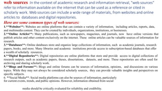 media should be critically evaluated for reliability and credibility.
web sources :In the context of academic research and information retrieval, "web sources"
refer to information available on the internet that can be used as a reference or cited in
scholarly work. Web sources can include a wide range of materials, from websites and online
articles to databases and digital repositories.
Here are some common types of web sources:
1.**Websites**: Websites are online platforms that can contain a variety of information, including articles, reports, data,
and multimedia content. They can be created by individuals, organizations, institutions, or businesses.
2.**Online Articles**: Many publications, such as newspapers, magazines, and journals, now have online versions that
publish articles and other content exclusively on the internet. These online articles can be valuable sources of information for
research.
3.**Databases**: Online databases store and organize large collections of information, such as academic journals, research
papers, books, and more. Many libraries and academic institutions provide access to subscription-based databases that offer
a wealth of scholarly resources.
4.**Digital Repositories**: Digital repositories are online platforms that store and provide access to digital collections of
research outputs, such as academic papers, theses, dissertations, datasets, and more. These repositories are often used for
archiving and sharing scholarly work.
5.**Blogs and Forums**: Blogs and online forums can be sources of information, opinions, and discussions on various
topics. While they may not always be considered scholarly sources, they can provide valuable insights and perspectives on
specific subjects.
6. **Social Media**: Social media platforms can also be sources of information, particularly
for current events, trends, and public opinions. However, information obtained from social
 