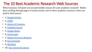 The 10 Best Academic Research Web Sources
What resources will point you toward reliable sources for your academic research? Rather
than scrolling through pages of search results, turn to these academic resources when you
need to find sources.
• 1. Google Scholar
• 2. JSTOR
• 3. Library of Congress
• 4. PubMed Central
• 5. Google Books
• 6. Science.gov
• 7. Digital Commons Network
• 8. ResearchGate
• 9. WorldCat
• 10. Your University Library
 