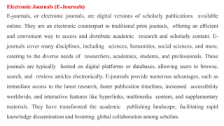 Electronic Journals (E-Journals)
E-journals, or electronic journals, are digital versions of scholarly publications available
online. They are an electronic counterpart to traditional print journals, offering an efficient
and convenient way to access and distribute academic research and scholarly content. E-
journals cover many disciplines, including sciences, humanities, social sciences, and more,
catering to the diverse needs of researchers, academics, students, and professionals. These
journals are typically hosted on digital platforms or databases, allowing users to browse,
search, and retrieve articles electronically. E-journals provide numerous advantages, such as
immediate access to the latest research, faster publication timelines, increased accessibility
worldwide, and interactive features like hyperlinks, multimedia content, and supplementary
materials. They have transformed the academic publishing landscape, facilitating rapid
knowledge dissemination and fostering global collaboration among scholars.
 