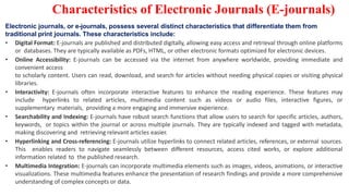Characteristics of Electronic Journals (E-journals)
Electronic journals, or e-journals, possess several distinct characteristics that differentiate them from
traditional print journals. These characteristics include:
• Digital Format: E-journals are published and distributed digitally, allowing easy access and retrieval through online platforms
or databases. They are typically available as PDFs, HTML, or other electronic formats optimized for electronic devices.
• Online Accessibility: E-journals can be accessed via the internet from anywhere worldwide, providing immediate and
convenient access
to scholarly content. Users can read, download, and search for articles without needing physical copies or visiting physical
libraries.
• Interactivity: E-journals often incorporate interactive features to enhance the reading experience. These features may
include hyperlinks to related articles, multimedia content such as videos or audio files, interactive figures, or
supplementary materials, providing a more engaging and immersive experience.
• Searchability and Indexing: E-journals have robust search functions that allow users to search for specific articles, authors,
keywords, or topics within the journal or across multiple journals. They are typically indexed and tagged with metadata,
making discovering and retrieving relevant articles easier.
• Hyperlinking and Cross-referencing: E-journals utilize hyperlinks to connect related articles, references, or external sources.
This enables readers to navigate seamlessly between different resources, access cited works, or explore additional
information related to the published research.
• Multimedia Integration: E-journals can incorporate multimedia elements such as images, videos, animations, or interactive
visualizations. These multimedia features enhance the presentation of research findings and provide a more comprehensive
understanding of complex concepts or data.
 