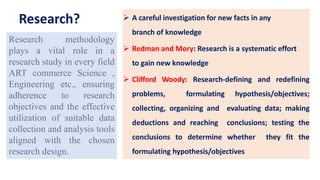 Research?  A careful investigation for new facts in any
branch of knowledge
 Redman and Mory: Research is a systematic effort
to gain new knowledge
 Clifford Woody: Research-defining and redefining
problems, formulating hypothesis/objectives;
collecting, organizing and evaluating data; making
deductions and reaching conclusions; testing the
conclusions to determine whether they fit the
formulating hypothesis/objectives
Research methodology
plays a vital role in a
research study in every field
ART commerce Science ,
Engineering etc., ensuring
adherence to research
objectives and the effective
utilization of suitable data
collection and analysis tools
aligned with the chosen
research design.
 