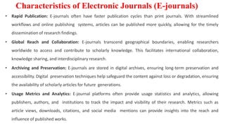 • Rapid Publication: E-journals often have faster publication cycles than print journals. With streamlined
workflows and online publishing systems, articles can be published more quickly, allowing for the timely
dissemination of research findings.
• Global Reach and Collaboration: E-journals transcend geographical boundaries, enabling researchers
worldwide to access and contribute to scholarly knowledge. This facilitates international collaboration,
knowledge sharing, and interdisciplinary research.
• Archiving and Preservation: E-journals are stored in digital archives, ensuring long-term preservation and
accessibility. Digital preservation techniques help safeguard the content against loss or degradation, ensuring
the availability of scholarly articles for future generations.
• Usage Metrics and Analytics: E-journal platforms often provide usage statistics and analytics, allowing
publishers, authors, and institutions to track the impact and visibility of their research. Metrics such as
article views, downloads, citations, and social media mentions can provide insights into the reach and
influence of published works.
Characteristics of Electronic Journals (E-journals)
 