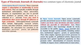 Types of Electronic Journals (E-Journals) two common types of electronic journal
i.Subscription-Based E-Journals: These e-journals
require a subscription or membership to access
their content. They are typically available through
institutional subscriptions, where universities,
libraries, or organizations pay fees to provide
their members or patrons with access to a
collection of e- journals. Users may need to
authenticate their access through IP addresses or
login credentials. Subscription-based e-journals
often include high-quality research articles,
reviews, and other scholarly content from various
disciplines. The subscription fees contribute to the
maintenance, peer-review process, and publication
costs of the e-journals.
ii. Open Access Journals: Open access e-journals
provide unrestricted access to their content, meaning
readers can freely read, download, and share articles
without any paywalls or subscription fees. These
journals believe that knowledge should be freely
accessible to the public. Open- access journals may
be funded through various models, including author
fees, institutional support, grants, or sponsorships.
They often employ rigorous peer-review processes to
ensure the quality of published articles. Open-access
journals have gained significant popularity as they
promote wider dissemination of research, increase
visibility & impact, foster collaboration & innovation.
 