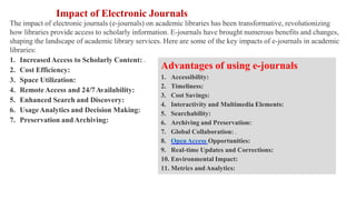 Impact of Electronic Journals
The impact of electronic journals (e-journals) on academic libraries has been transformative, revolutionizing
how libraries provide access to scholarly information. E-journals have brought numerous benefits and changes,
shaping the landscape of academic library services. Here are some of the key impacts of e-journals in academic
libraries:
1. IncreasedAccess to Scholarly Content: .
2. Cost Efficiency:
3. Space Utilization:
4. Remote Access and 24/7Availability:
5. Enhanced Search and Discovery:
6. UsageAnalytics and Decision Making:
7. Preservation andArchiving:
Advantages of using e-journals
1. Accessibility:
2. Timeliness:
3. Cost Savings:
4. Interactivity and Multimedia Elements:
5. Searchability:
6. Archiving and Preservation:
7. Global Collaboration: .
8. OpenAccess Opportunities:
9. Real-time Updates and Corrections:
10. Environmental Impact:
11. Metrics andAnalytics:
 