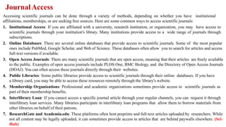 JournalAccess
Accessing scientific journals can be done through a variety of methods, depending on whether you have institutional
affiliations, memberships, or are seeking free sources. Here are some common ways to access scientific journals:
1. Institutional Access: If you are affiliated with a university, research institution, or organization, you may have access to
scientific journals through your institution's library. Many institutions provide access to a wide range of journals through
subscriptions.
2. Online Databases: There are several online databases that provide access to scientific journals. Some of the most popular
ones include PubMed, Google Scholar, and Web of Science. These databases often allow you to search for articles and access
full-text versions if available.
3. Open Access Journals: There are many scientific journals that are open access, meaning that their articles are freely available
to the public. Examples of open access journals include PLOS One, BMC Biology, and the Directory of Open Access Journals
(DOAJ). You can often access these journals directly through their websites.
4. Public Libraries: Some public libraries provide access to scientific journals through their online databases. If you have
a library card, you may be able to access these resources remotely through the library's website.
5. Membership Organizations: Professional and academic organizations sometimes provide access to scientific journals as
part of their membership benefits.
6. Interlibrary Loan: If you cannot access a specific journal article through your regular channels, you can request it through
interlibrary loan services. Many libraries participate in interlibrary loan programs that allow them to borrow materials from
other libraries on behalf of their patrons.
7. ResearchGate and Academia.edu: These platforms often host preprints and full-text articles uploaded by researchers. While
not all content may be legally uploaded, it can sometimes provide access to articles that are behind paywalls elsewhere. (Sci-
Hub)
 