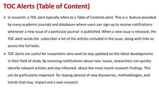 TOC Alerts (Table of Content)
 In research, a TOC alert typically refers to a Table of Contents alert. This is a feature provided
by many academic journals and databases where users can sign up to receive notifications
whenever a new issue of a particular journal is published. When a new issue is released, the
TOC alert sends the subscriber a list of the articles included in the issue, along with links to
access the full texts.
 TOC alerts are useful for researchers who want to stay updated on the latest developments
in their field of study. By receiving notifications about new issues, researchers can quickly
identify relevant articles and stay informed about the most recent research findings. This
can be particularly important for staying abreast of new discoveries, methodologies, and
trends that may impact one's own research.
 