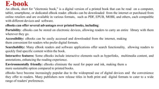 E-book
An eBook, short for "electronic book," is a digital version of a printed book that can be read on a computer,
tablet, smartphone, or dedicated eBook reader. eBooks can be downloaded from the internet or purchased from
online retailers and are available in various formats, such as PDF, EPUB, MOBI, and others, each compatible
with different devices and software.
eBooks can offer several advantages over printed books, including:
Portability: eBooks can be stored on electronic devices, allowing readers to carry an entire library with them
wherever they go.
Accessibility: eBooks can be easily accessed and downloaded from the internet, making
them convenient for readers who prefer digital formats.
Searchability: Many eBook readers and software applications offer search functionality, allowing readers to
quickly find specific content within the book.
Interactive features: Some eBooks include interactive elements such as hyperlinks, multimedia content, and
annotations, enhancing the reading experience.
Environmentally friendly: eBooks eliminate the need for paper and ink, making them a
more sustainable option compared to printed books.
eBooks have become increasingly popular due to the widespread use of digital devices and the convenience
they offer to readers. Many publishers now release titles in both print and digital formats to cater to a wide
range of readers' preferences.
 