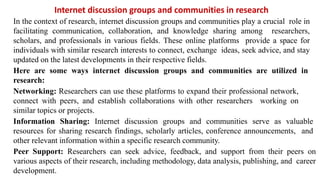 Internet discussion groups and communities in research
In the context of research, internet discussion groups and communities play a crucial role in
facilitating communication, collaboration, and knowledge sharing among researchers,
scholars, and professionals in various fields. These online platforms provide a space for
individuals with similar research interests to connect, exchange ideas, seek advice, and stay
updated on the latest developments in their respective fields.
Here are some ways internet discussion groups and communities are utilized in
research:
Networking: Researchers can use these platforms to expand their professional network,
connect with peers, and establish collaborations with other researchers working on
similar topics or projects.
Information Sharing: Internet discussion groups and communities serve as valuable
resources for sharing research findings, scholarly articles, conference announcements, and
other relevant information within a specific research community.
Peer Support: Researchers can seek advice, feedback, and support from their peers on
various aspects of their research, including methodology, data analysis, publishing, and career
development.
 