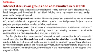 Continue…..
Internet discussion groups and communities in research
Stay Updated: These platforms allow researchers to stay informed about the latest trends,
breakthroughs, and discussions in their field, helping them stay current with the rapidly
evolving landscape of research.
Collaboration Opportunities: Internet discussion groups and communities can be a source
of potential collaboration opportunities, where researchers can find partners for joint research
projects, grant applications, or other scholarly endeavors.
Professional Development: Participation in these communities can contribute to researchers'
professional development by providing access to learning resources, mentorship
opportunities, and discussions on best practices in research.
Popular platforms for research-related discussions and communities include academic
social networks like ResearchGate and Academia.edu, discipline-specific forums and
mailing lists, as well as social media groups focused on scholarly topics. These platforms
have become integral parts of the research ecosystem, enabling researchers to engage with a
broader audience, share their work, and contribute to the advancement of knowledge in their
respective fields.
 