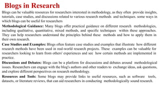 Blogs in Research
Blogs can be valuable resources for researchers interested in methodology, as they often provide insights,
tutorials, case studies, and discussions related to various research methods and techniques. some ways in
which blogs can be useful for researchers
Methodological Guidance: Many blogs offer practical guidance on different research methodologies,
including qualitative, quantitative, mixed methods, and specific techniques within these approaches.
They can help researchers understand the principles behind these methods and how to apply them in
their own research.
Case Studies and Examples: Blogs often feature case studies and examples that illustrate how different
research methods have been used in real-world research projects. These examples can be valuable for
researchers looking to learn from others' experiences and see how certain methods are implemented in
practice.
Discussions and Debates: Blogs can be a platform for discussions and debates around methodological
issues. Researchers can engage with the blog's authors and other readers to exchange ideas, ask questions,
and explore different perspectives on research methodology.
Resources and Tools: Some blogs may provide links to useful resources, such as software tools,
datasets, or literature reviews, that can aid researchers in conducting methodologically sound research.
 
