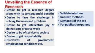 Unveiling the Essence of
Research
Desire to get a research degree
along with its consequential benefits
Desire to face the challenge in
solving the unsolved problems
Desire to get intellectual joy of
doing some creative work
Desire to be of service to society
Desire to get respectability
Directives of government,
employment conditions etc.
• Validate intuition
• Improve methods
• Demands of the Job
• For publication/patent
 