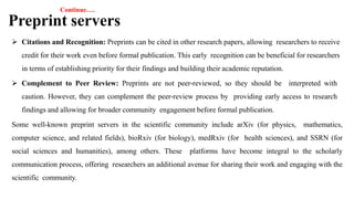 Continue….
Preprint servers
 Citations and Recognition: Preprints can be cited in other research papers, allowing researchers to receive
credit for their work even before formal publication. This early recognition can be beneficial for researchers
in terms of establishing priority for their findings and building their academic reputation.
 Complement to Peer Review: Preprints are not peer-reviewed, so they should be interpreted with
caution. However, they can complement the peer-review process by providing early access to research
findings and allowing for broader community engagement before formal publication.
Some well-known preprint servers in the scientific community include arXiv (for physics, mathematics,
computer science, and related fields), bioRxiv (for biology), medRxiv (for health sciences), and SSRN (for
social sciences and humanities), among others. These platforms have become integral to the scholarly
communication process, offering researchers an additional avenue for sharing their work and engaging with the
scientific community.
 