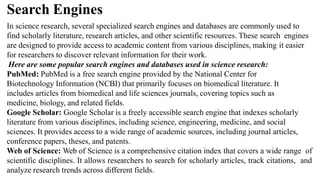 Search Engines
In science research, several specialized search engines and databases are commonly used to
find scholarly literature, research articles, and other scientific resources. These search engines
are designed to provide access to academic content from various disciplines, making it easier
for researchers to discover relevant information for their work.
Here are some popular search engines and databases used in science research:
PubMed: PubMed is a free search engine provided by the National Center for
Biotechnology Information (NCBI) that primarily focuses on biomedical literature. It
includes articles from biomedical and life sciences journals, covering topics such as
medicine, biology, and related fields.
Google Scholar: Google Scholar is a freely accessible search engine that indexes scholarly
literature from various disciplines, including science, engineering, medicine, and social
sciences. It provides access to a wide range of academic sources, including journal articles,
conference papers, theses, and patents.
Web of Science: Web of Science is a comprehensive citation index that covers a wide range of
scientific disciplines. It allows researchers to search for scholarly articles, track citations, and
analyze research trends across different fields.
 