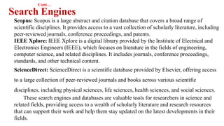 Cont…
Search Engines
Scopus: Scopus is a large abstract and citation database that covers a broad range of
scientific disciplines. It provides access to a vast collection of scholarly literature, including
peer-reviewed journals, conference proceedings, and patents.
IEEE Xplore: IEEE Xplore is a digital library provided by the Institute of Electrical and
Electronics Engineers (IEEE), which focuses on literature in the fields of engineering,
computer science, and related disciplines. It includes journals, conference proceedings,
standards, and other technical content.
ScienceDirect: ScienceDirect is a scientific database provided by Elsevier, offering access
to a large collection of peer-reviewed journals and books across various scientific
disciplines, including physical sciences, life sciences, health sciences, and social sciences.
These search engines and databases are valuable tools for researchers in science and
related fields, providing access to a wealth of scholarly literature and research resources
that can support their work and help them stay updated on the latest developments in their
fields.
 