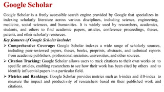 Google Scholar
Google Scholar is a freely accessible search engine provided by Google that specializes in
indexing scholarly literature across various disciplines, including science, engineering,
medicine, social sciences, and humanities. It is widely used by researchers, academics,
students, and others to find academic papers, articles, conference proceedings, theses,
patents, and other scholarly resources.
Key features of Google Scholar include:
 Comprehensive Coverage: Google Scholar indexes a wide range of scholarly sources,
including peer-reviewed papers, theses, books, preprints, abstracts, and technical reports
from academic publishers, professional societies, universities, and other sources.
 Citation Tracking: Google Scholar allows users to track citations to their own works or to
specific articles, enabling researchers to see how their work has been cited by others and to
identify influential papers in a particular field.
 Metrics and Rankings: Google Scholar provides metrics such as h-index and i10-index to
measure the impact and productivity of researchers based on their published work and
citations.
 