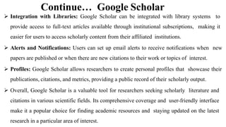 Continue… Google Scholar
 Integration with Libraries: Google Scholar can be integrated with library systems to
provide access to full-text articles available through institutional subscriptions, making it
easier for users to access scholarly content from their affiliated institutions.
 Alerts and Notifications: Users can set up email alerts to receive notifications when new
papers are published or when there are new citations to their work or topics of interest.
 Profiles: Google Scholar allows researchers to create personal profiles that showcase their
publications, citations, and metrics, providing a public record of their scholarly output.
 Overall, Google Scholar is a valuable tool for researchers seeking scholarly literature and
citations in various scientific fields. Its comprehensive coverage and user-friendly interface
make it a popular choice for finding academic resources and staying updated on the latest
research in a particular area of interest.
 
