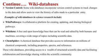 Continue…. Wiki-databases
 Version Control: Some wiki-databases incorporate version control systems to track changes
to the data and allow users to view the history of edits made to a particular entry.
Examples of wiki-databases in science research include:
 WikiPathways: Acollaborative platform for creating, updating, and sharing biological
pathways.
 Wikidata: A free and open knowledge base that can be read and edited by both humans and
machines, covering a wide range of topics including scientific data.
 ChemSpider: Achemical database that provides access to information on millions of
chemical compounds, including properties, spectra, and references.
These wiki-databases, providing access to a wealth of structured scientific data and facilitating
collaboration and knowledge sharing within the scientific community.
 