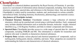 ChemSpider
ChemSpider is a chemical database operated by the Royal Society of Chemistry. It provides
access to a vast amount of information about chemical compounds, including their chemical
structures, properties, spectral data, and references to the literature where they are described.
ChemSpider is widely used by researchers, students, and professionals in various scientific
and technical fields, including chemistry, biochemistry, pharmacology, and materials science.
Key features of ChemSpider include:
 Chemical Structure Database: ChemSpider contains a large collection of chemical
structures, which can be searched and viewed using a web-based interface. Each compound
entry includes detailed information such as molecular formula, molecular weight, chemical
identifiers (e.g., CAS Registry Number), and links to related compounds and references.
 Spectral Data: ChemSpider provides access to a wide range of spectral data for chemical
compounds, including NMR,IR and MS. This information is valuable for researchers and
analysts who need to identify or characterize chemical substances.
 Property Data: includes various physical and chemical properties of compounds, such as
melting point, boiling point, density, solubility, and more. These properties are essential for
understanding the behavior and characteristics of chemical substances.
 