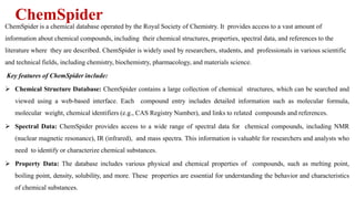 ChemSpider
ChemSpider is a chemical database operated by the Royal Society of Chemistry. It provides access to a vast amount of
information about chemical compounds, including their chemical structures, properties, spectral data, and references to the
literature where they are described. ChemSpider is widely used by researchers, students, and professionals in various scientific
and technical fields, including chemistry, biochemistry, pharmacology, and materials science.
Key features of ChemSpider include:
 Chemical Structure Database: ChemSpider contains a large collection of chemical structures, which can be searched and
viewed using a web-based interface. Each compound entry includes detailed information such as molecular formula,
molecular weight, chemical identifiers (e.g., CAS Registry Number), and links to related compounds and references.
 Spectral Data: ChemSpider provides access to a wide range of spectral data for chemical compounds, including NMR
(nuclear magnetic resonance), IR (infrared), and mass spectra. This information is valuable for researchers and analysts who
need to identify or characterize chemical substances.
 Property Data: The database includes various physical and chemical properties of compounds, such as melting point,
boiling point, density, solubility, and more. These properties are essential for understanding the behavior and characteristics
of chemical substances.
 