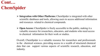 Cont…
ChemSpider
 Integration with Other Platforms: ChemSpider is integrated with other
scientific databases and tools, allowing users to access additional information
and resources related to chemical compounds.
 OpenAccess: ChemSpider is freely accessible to the public, making it a
valuable resource for researchers, educators, and students who need access
to chemical information for their work or studies.
Overall, ChemSpider is a valuable resource for researchers and professionals
in the chemical sciences, providing access to a wealth of structured chemical
data that can support various aspects of scientific research, education, and
industry.
 