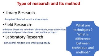 Type of research and Its method
•Library Research-
Analysis of historical record and documents
•Field Research-
Individual Direct and non-direct observation ,mass observation,
personal and group interviews , case studies survey etc.
• Laboratory Research
Behavioral, random and small group study
What are
techniques ?
What is
difference
between
technique and
method?
 