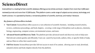 ScienceDirect
ScienceDirect is a leading full-text scientific database offering journal articles and book chapters from more than 3,800 peer-
reviewed journals and more than 37,000 books. The platform covers a wide range of subjects across science, technology, and
health sciences. It is operated by Elsevier, a renowned publisher of scientific, technical, and medical literature.
Key features of ScienceDirect include:
 Vast Content: ScienceDirect offers access to a vast collection of scientific literature, including research articles,
reviews, conference proceedings, and book chapters, covering a wide range of disciplines such as physics, chemistry,
biology, engineering, computer science, environmental science, and more.
 Advanced Search and Discovery Tools: The platform provides advanced search and discovery tools to help users
find relevant content quickly and efficiently. Users can search by keywords, authors, titles, or specific fields of study,
and use filters to refine their search results.
 Full-Text Access: ScienceDirect provides full-text access to most of its content, allowing users to read, download,
and print articles and book chapters directly from the platform.
 