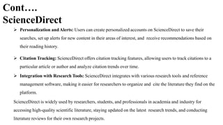 Cont….
ScienceDirect
 Personalization andAlerts: Users can create personalized accounts on ScienceDirect to save their
searches, set up alerts for new content in their areas of interest, and receive recommendations based on
their reading history.
 Citation Tracking: ScienceDirect offers citation tracking features, allowing users to track citations to a
particular article or author and analyze citation trends over time.
 Integration with Research Tools: ScienceDirect integrates with various research tools and reference
management software, making it easier for researchers to organize and cite the literature they find on the
platform.
ScienceDirect is widely used by researchers, students, and professionals in academia and industry for
accessing high-quality scientific literature, staying updated on the latest research trends, and conducting
literature reviews for their own research projects.
 