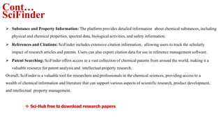 Cont…
SciFinder
 Substance and Property Information: The platform provides detailed information about chemical substances, including
physical and chemical properties, spectral data, biological activities, and safety information.
 References and Citations: SciFinder includes extensive citation information, allowing users to track the scholarly
impact of research articles and patents. Users can also export citation data for use in reference management software.
 Patent Searching: SciFinder offers access to a vast collection of chemical patents from around the world, making it a
valuable resource for patent analysis and intellectual property research.
Overall, SciFinder is a valuable tool for researchers and professionals in the chemical sciences, providing access to a
wealth of chemical information and literature that can support various aspects of scientific research, product development,
and intellectual property management.
 Sci-Hub free to download research papers
 