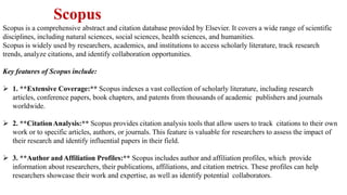 Scopus
Scopus is a comprehensive abstract and citation database provided by Elsevier. It covers a wide range of scientific
disciplines, including natural sciences, social sciences, health sciences, and humanities.
Scopus is widely used by researchers, academics, and institutions to access scholarly literature, track research
trends, analyze citations, and identify collaboration opportunities.
Key features of Scopus include:
 1. **Extensive Coverage:** Scopus indexes a vast collection of scholarly literature, including research
articles, conference papers, book chapters, and patents from thousands of academic publishers and journals
worldwide.
 2. **CitationAnalysis:** Scopus provides citation analysis tools that allow users to track citations to their own
work or to specific articles, authors, or journals. This feature is valuable for researchers to assess the impact of
their research and identify influential papers in their field.
 3. **Author andAffiliation Profiles:** Scopus includes author and affiliation profiles, which provide
information about researchers, their publications, affiliations, and citation metrics. These profiles can help
researchers showcase their work and expertise, as well as identify potential collaborators.
 