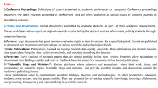 Cont….
1.Conference Proceedings: Collections of papers presented at academic conferences or symposia. Conference proceedings
document the latest research presented at conferences and are often published as special issues of scientific journals or
standalone volumes.
2.Theses and Dissertations: Formal documents submitted by graduate students as part of their academic requirements.
Theses and dissertations report on original research conducted by the student and are often made publicly available through
university libraries
6.Patents: Legal documents that grant inventors exclusive rights to their inventions for a specified period. Patents are published
to document new inventions and innovations in various scientific and technological fields.
7.Data Publications: Publications focused on making research data openly available. Data publications can include datasets,
data papers describing the data collection methods, and metadata describing the datasets.
8.Preprints: Early versions of research papers that are shared publicly before peer review. Preprints allow researchers to
disseminate their findings rapidly and receive feedback from the scientific community before formal publication.
9.**Scientific Blogs and Websites**: Online platforms where scientists and researchers share their work, ideas, and
commentary on scientific topics. Scientific blogs and websites can provide valuable insights and discussions outside the
traditional publishing format.
These publications serve to communicate scientific findings, theories, and methodologies to other researchers, educators,
students, policymakers, and the general public. They are essential for advancing scientific knowledge, fostering collaboration,
and promoting transparency and reproducibility in scientific research.
 