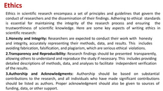 Ethics
Ethics in scientific research encompass a set of principles and guidelines that govern the
conduct of researchers and the dissemination of their findings. Adhering to ethical standards
is essential for maintaining the integrity of the research process and ensuring the
trustworthiness of scientific knowledge. Here are some key aspects of writing ethics in
scientific research:
1.Honesty and Integrity: Researchers are expected to conduct their work with honesty
and integrity, accurately representing their methods, data, and results. This includes
avoiding fabrication, falsification, and plagiarism, which are serious ethical violations.
2.Transparency and Reproducibility: Research findings should be presented transparently,
allowing others to understand and reproduce the study if necessary. This includes providing
detailed descriptions of methods, data, and analyses to facilitate independent verification
of the results.
3.Authorship and Acknowledgments: Authorship should be based on substantial
contributions to the research, and all individuals who have made significant contributions
should be listed as authors. Proper acknowledgment should also be given to sources of
funding, data, or other support.
 